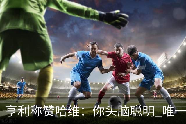亨利称赞哈维：你头脑聪明 唯一在你之上是瓜帅