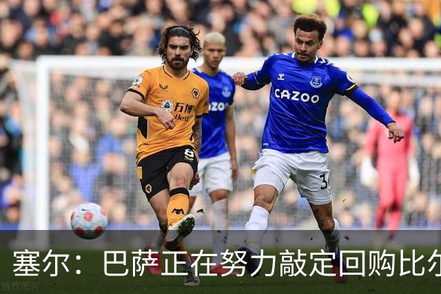 塞尔：巴萨正在努力敲定回购比尔希利，并考虑将他外租贝蒂斯