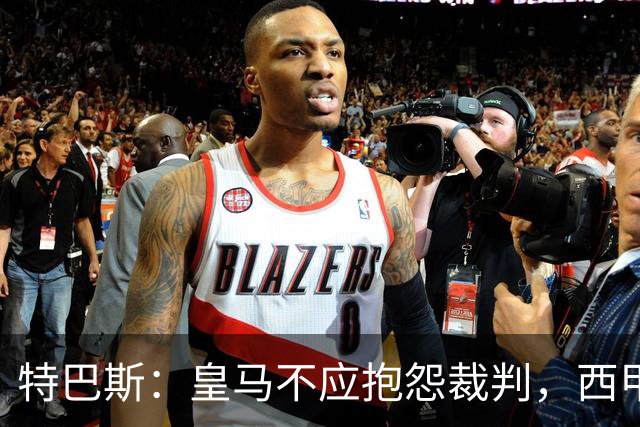 特巴斯：皇马不应抱怨裁判，西甲国际化之路的挑战与机遇