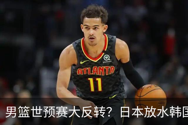 男篮世预赛大反转？日本放水韩国恐自食恶果，中国男篮大概率成为最终最大受益者