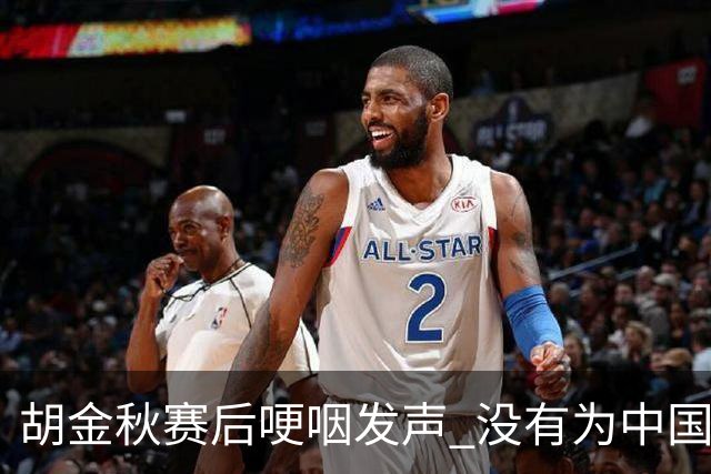 胡金秋赛后哽咽发声 没有为中国男篮做更多，网友:你做的已够多了